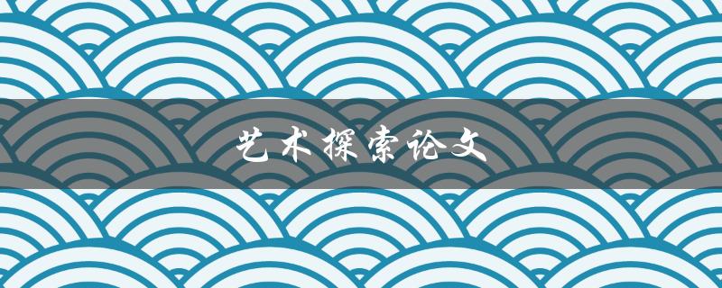 艺术探索论文(如何写出有深度的艺术研究论文)