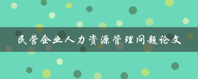 如何解决民营企业人力资源管理问题？——以论文探讨