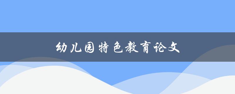 幼儿园特色教育论文(如何培养幼儿全面发展的教育方法)
