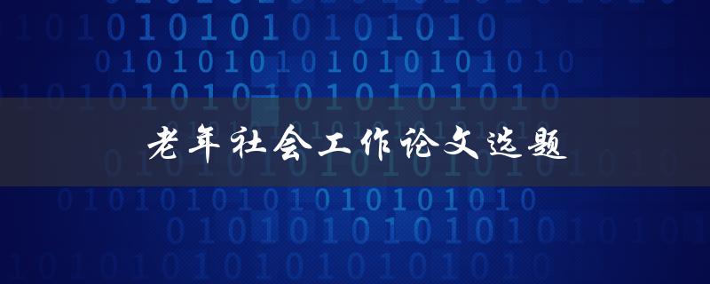 老年社会工作论文选题(如何选择适合的研究方向)