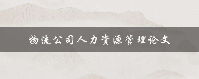 如何有效地管理物流公司的人力资源？——探讨物流公司人力资源管理论文