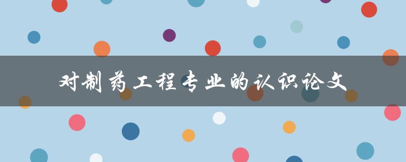制药工程专业的认识你了解多少？——对制药工程专业的认识论文