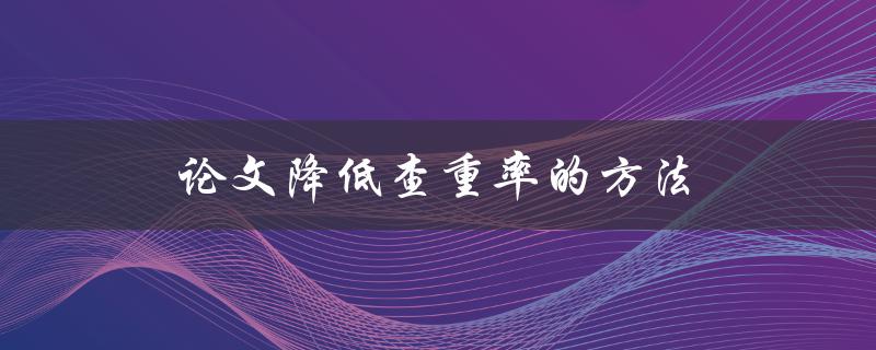 论文降低查重率的方法(有哪些有效的措施可以减少查重比例)