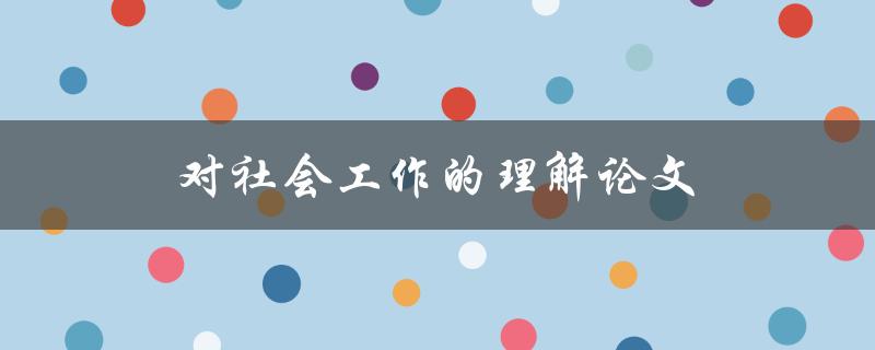 对社会工作的理解论文(社会工作是什么，它的目的和意义是什么？)