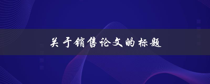 关于销售论文的标题(如何撰写引人注目的销售论文)