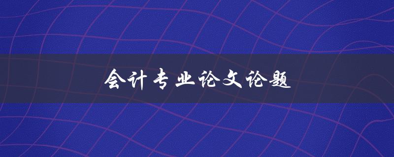 会计专业论文论题(如何选择合适的研究方向)