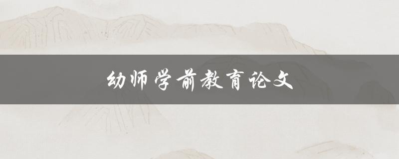 幼师学前教育论文(如何撰写高质量的论文)