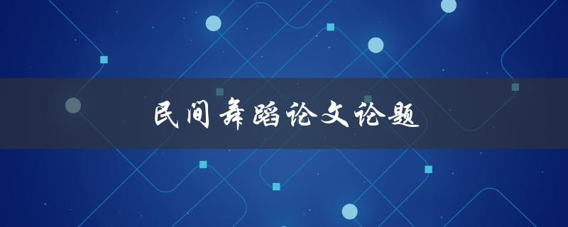 民间舞蹈论文论题(如何选取合适的研究方向和方法)