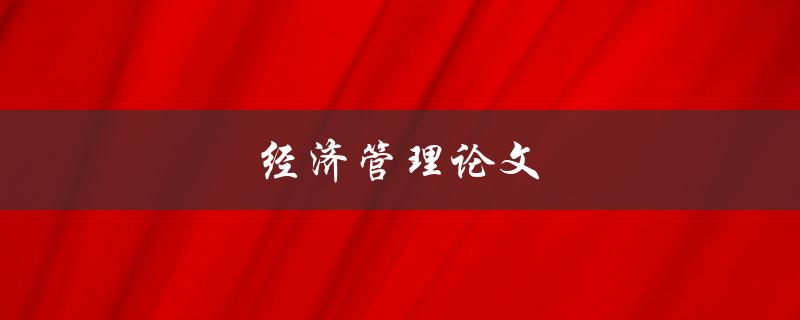 经济管理论文(如何撰写高质量的论文)