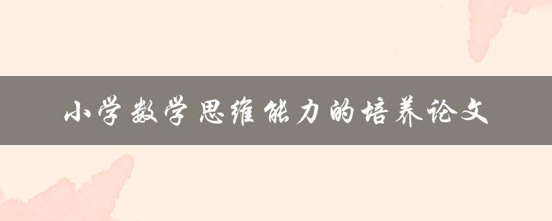 如何培养小学生的数学思维能力？——探讨小学数学思维能力的培养方法与实践