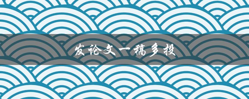 发论文一稿多投(如何合理选择期刊并避免重复投稿)