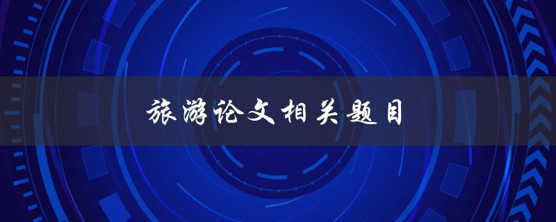 旅游论文相关题目(如何选择一个独特且有趣的旅游主题)