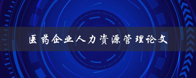 医药企业人力资源管理的现状及未来发展趋势一篇论文调研