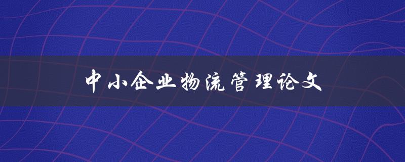 中小企业物流管理论文(如何优化成本与效率)