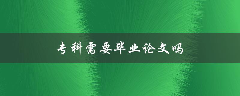专科需要毕业论文吗(是否专科生也需要写毕业论文)