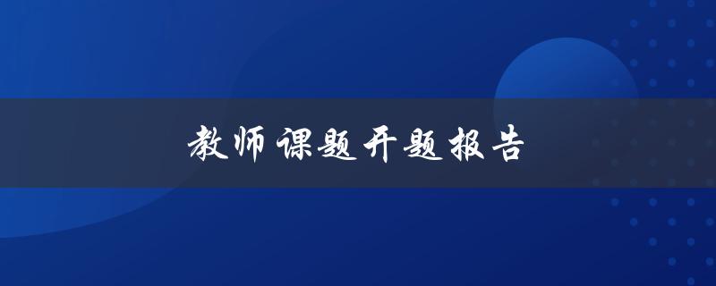 教师课题开题报告(如何写出高质量的开题报告)