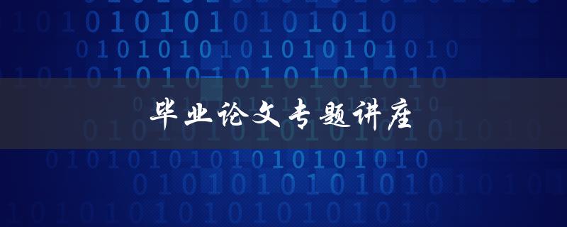 毕业论文专题讲座(如何撰写高质量的毕业论文)