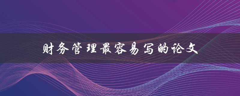 财务管理最容易写的论文(有哪些选题建议和写作技巧)