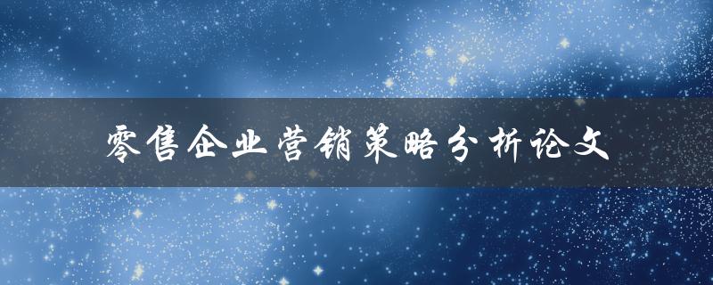 如何分析零售企业的营销策略？——关于零售企业营销策略的论文分析