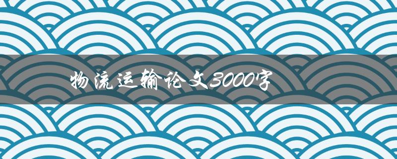 物流运输论文3000字(如何撰写高质量论文)