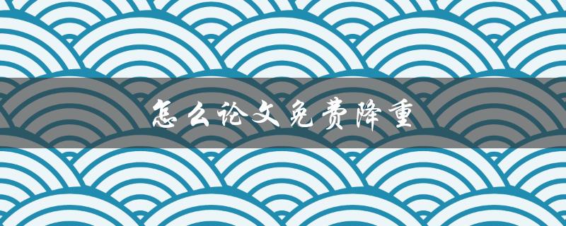 怎么论文免费降重(有哪些可靠的免费降重工具推荐)