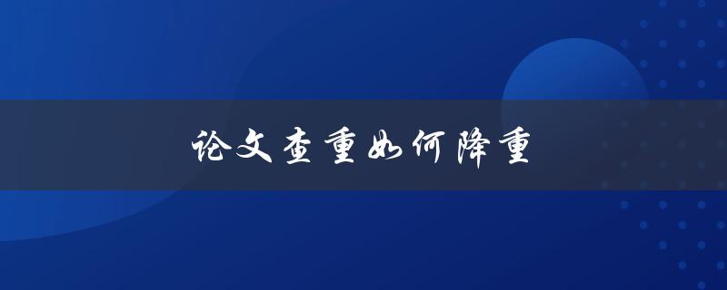 论文查重如何降重(有哪些实用方法和技巧)