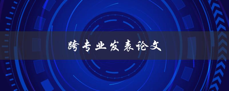 跨专业发表论文(应该注意哪些问题)