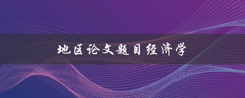 地区论文题目经济学(如何研究地区经济现象并提出新的观点)