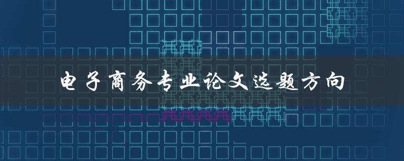 什么是电子商务专业论文的最佳选题方向