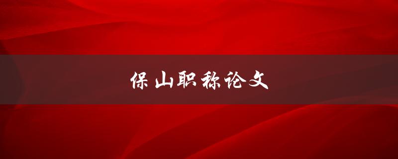 保山职称论文(如何撰写高质量的职称论文)