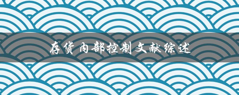 存货内部控制文献综述哪些研究已经探讨了存货内部控制的有效性