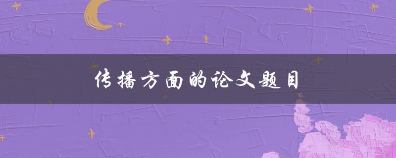 传播方面的论文题目(如何撰写一篇引人入胜的研究论文)