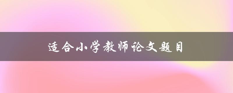 适合小学教师论文题目(如何选择适合小学生的教育主题)