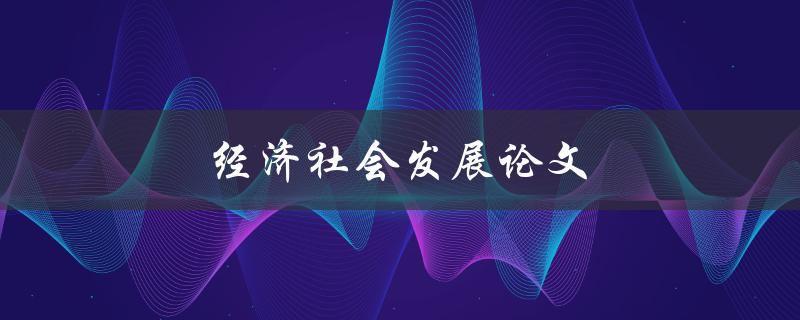 经济社会发展论文(如何撰写一篇高质量的论文)
