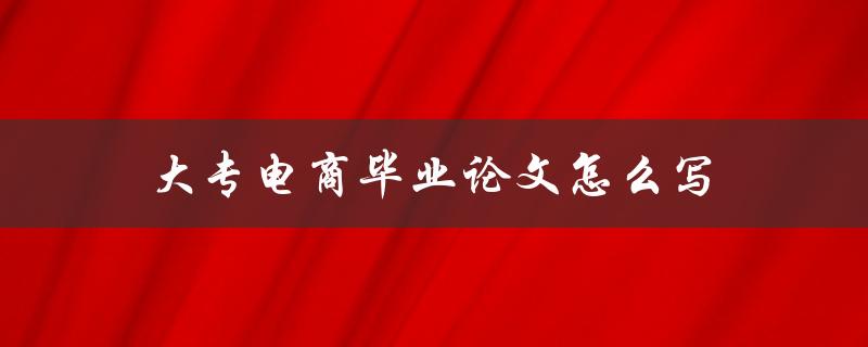 大专电商毕业论文怎么写(详细指南和注意事项)