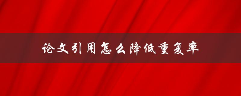 论文引用怎么降低重复率(有哪些有效的方法和工具可以使用)