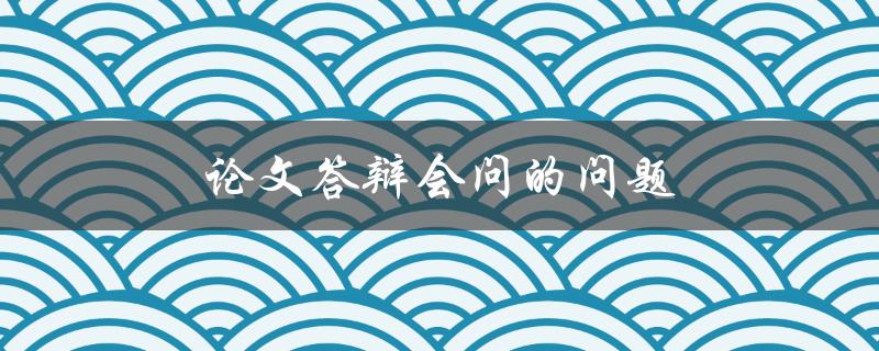 论文答辩会问的问题(有哪些必答问题需要准备)