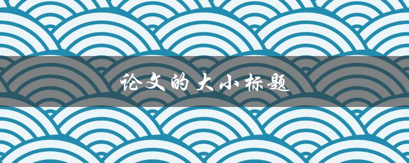 论文的大小标题(如何合理设置论文结构)