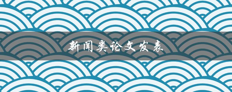 新闻类论文发表(如何在学术期刊上发表优质新闻类论文)