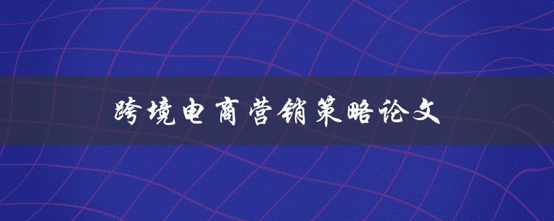 跨境电商营销策略论文(如何提升销售额和客户满意度)