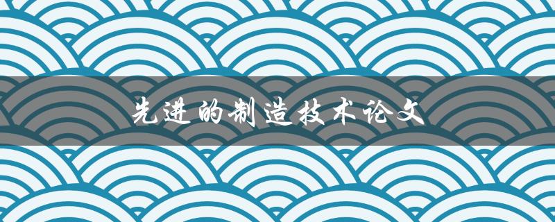 先进的制造技术论文(如何提高生产效率与质量)