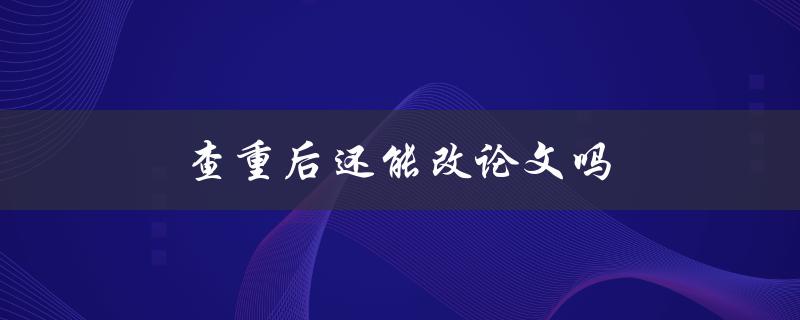 查重后还能改论文吗(修改论文注意事项)