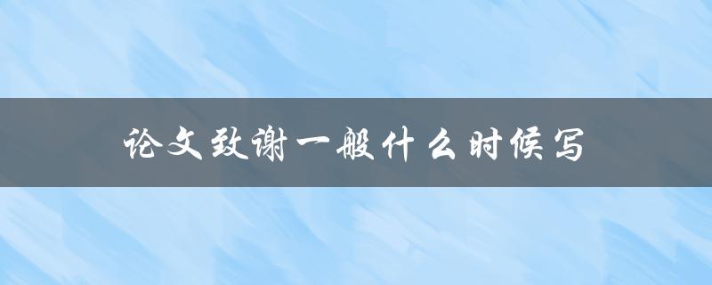 论文致谢一般什么时候写(在论文撰写的哪个阶段完成)