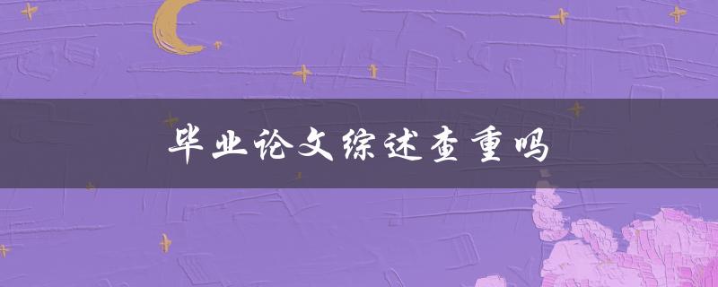 毕业论文综述查重吗(答案揭晓)
