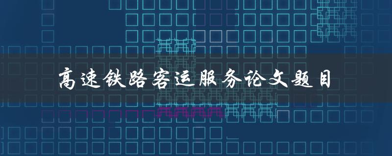 如何提升高速铁路客运服务水平？——以论文题目为例