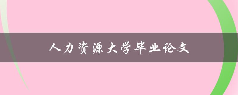 人力资源大学毕业论文(如何选择研究方向和写作技巧)
