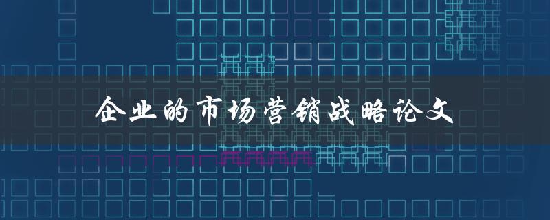 企业的市场营销战略论文(如何撰写一篇高质量的论文)