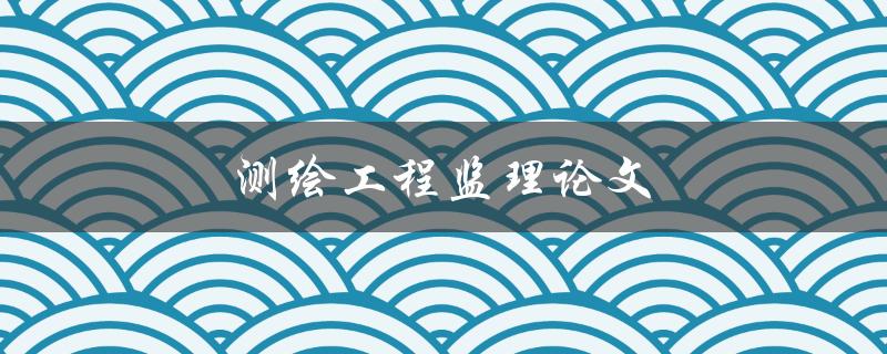 测绘工程监理论文(如何撰写高质量的研究论文)