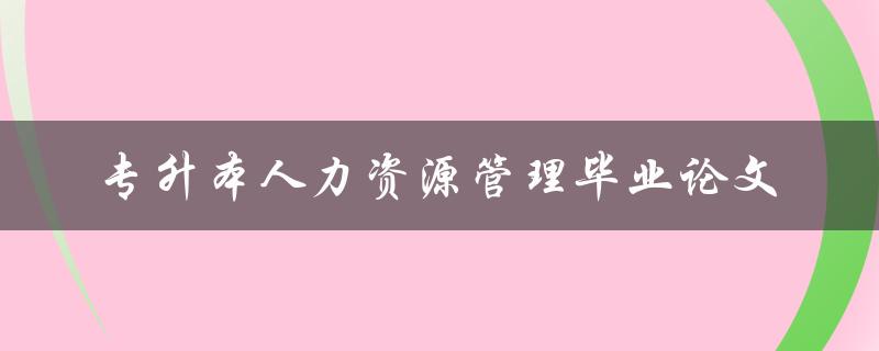 你如何撰写一篇关于人力资源管理的专升本毕业论文