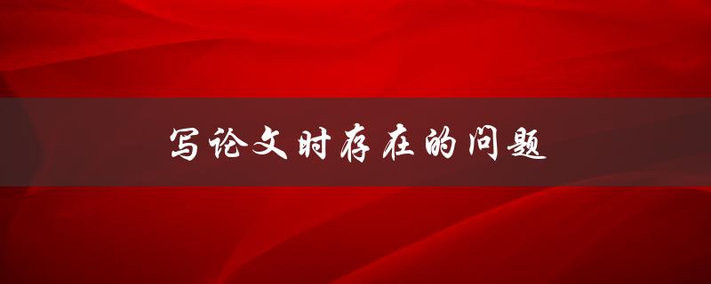 写论文时存在的问题(如何解决常见的写作困境)